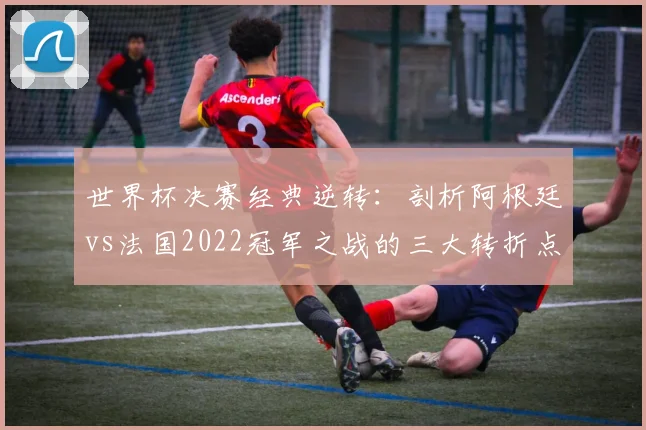 世界杯决赛经典逆转：剖析阿根廷vs法国2022冠军之战的三大转折点