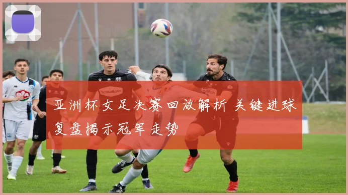 亚洲杯女足决赛回放解析 关键进球复盘揭示冠军走势