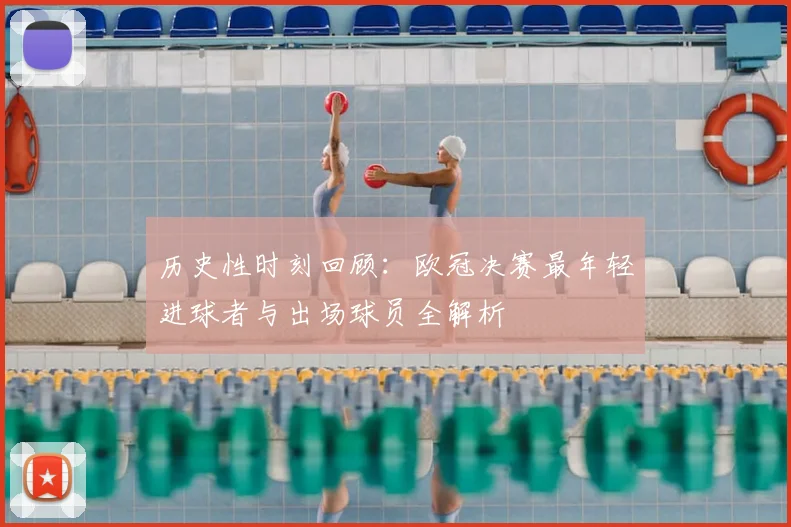 历史性时刻回顾：欧冠决赛最年轻进球者与出场球员全解析