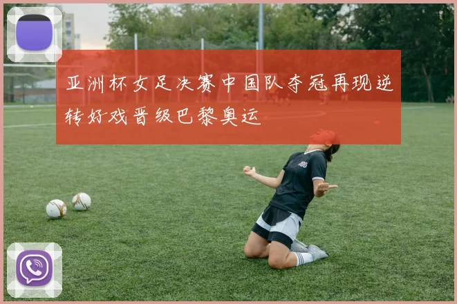 亚洲杯女足决赛中国队夺冠再现逆转好戏晋级巴黎奥运