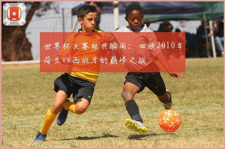 世界杯决赛经典瞬间：回顾2010年荷兰vs西班牙的巅峰之战