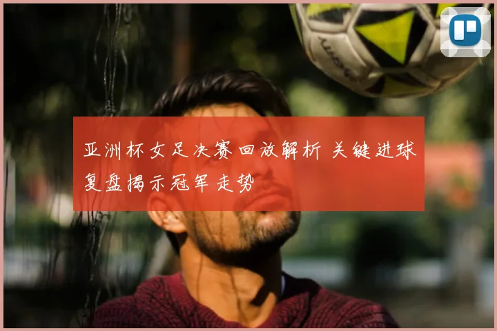 亚洲杯女足决赛回放解析 关键进球复盘揭示冠军走势