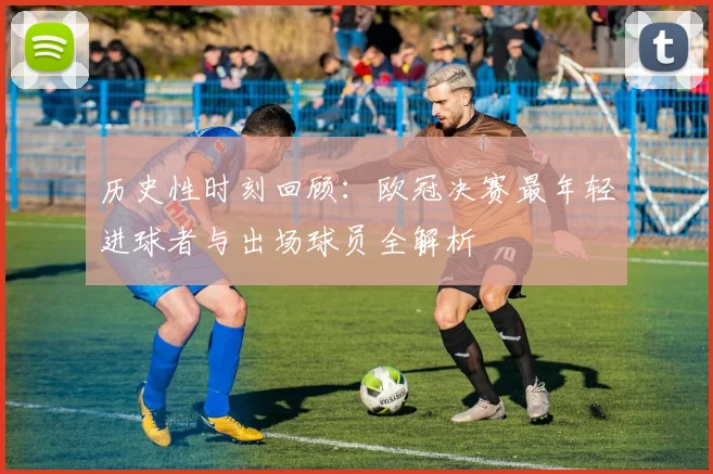 历史性时刻回顾：欧冠决赛最年轻进球者与出场球员全解析