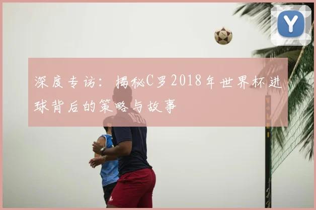 深度专访：揭秘C罗2018年世界杯进球背后的策略与故事