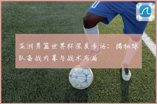 亚洲男篮世界杯深度专访：揭秘球队备战内幕与战术布局