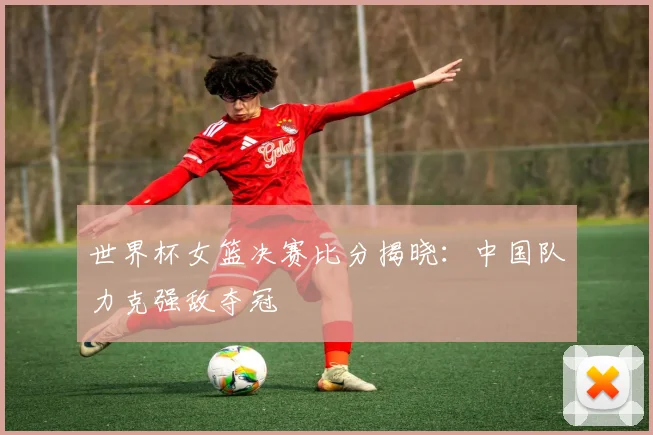 世界杯女篮决赛比分揭晓:中国队力克强敌夺冠