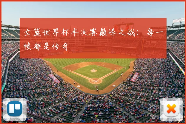 女篮世界杯半决赛巅峰之战:每一帧都是传奇