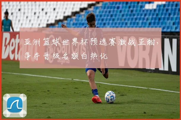 亚洲篮球世界杯预选赛激战正酣，争夺晋级名额白热化