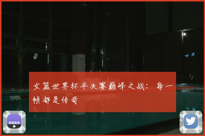 女篮世界杯半决赛巅峰之战:每一帧都是传奇