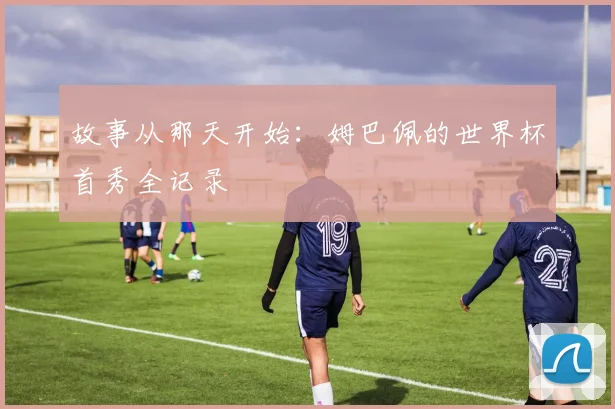 故事从那天开始:姆巴佩的世界杯首秀全记录