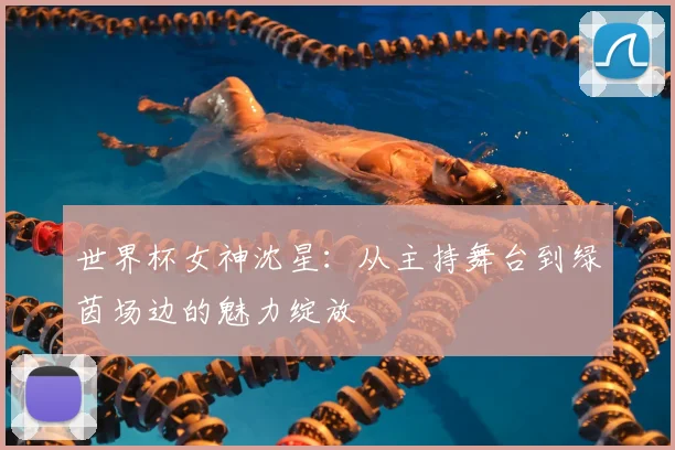 世界杯女神沈星：从主持舞台到绿茵场边的魅力绽放