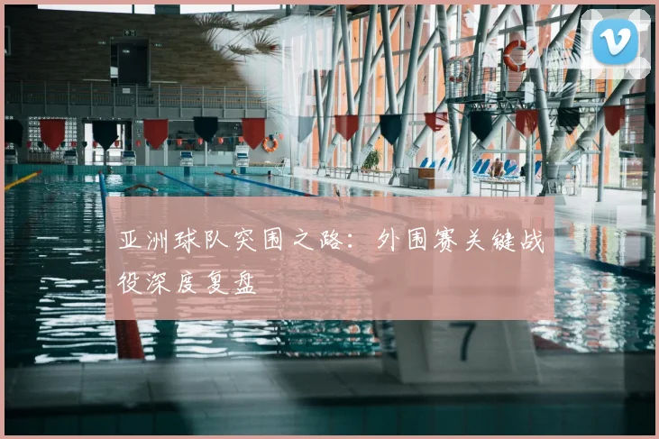 亚洲球队突围之路：外围赛关键战役深度复盘