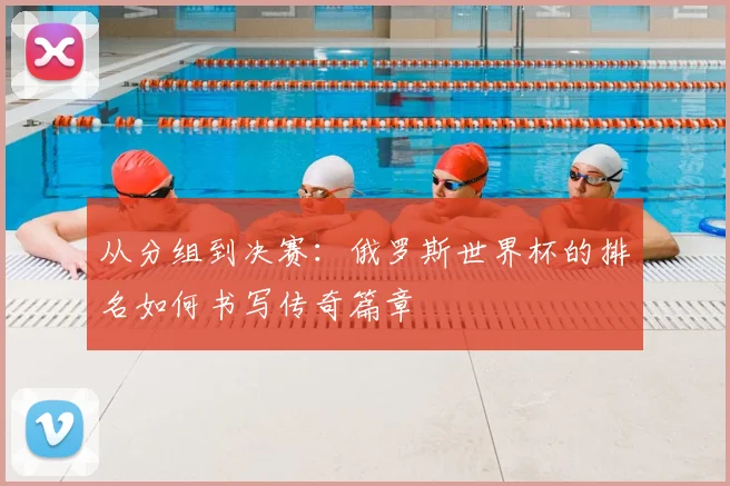 从分组到决赛：俄罗斯世界杯的排名如何书写传奇篇章