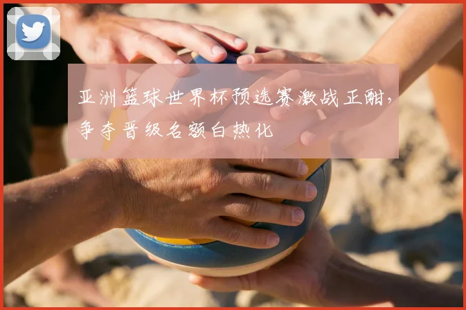 亚洲篮球世界杯预选赛激战正酣，争夺晋级名额白热化