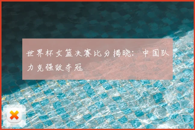 世界杯女篮决赛比分揭晓:中国队力克强敌夺冠