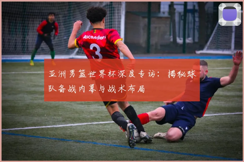 亚洲男篮世界杯深度专访：揭秘球队备战内幕与战术布局