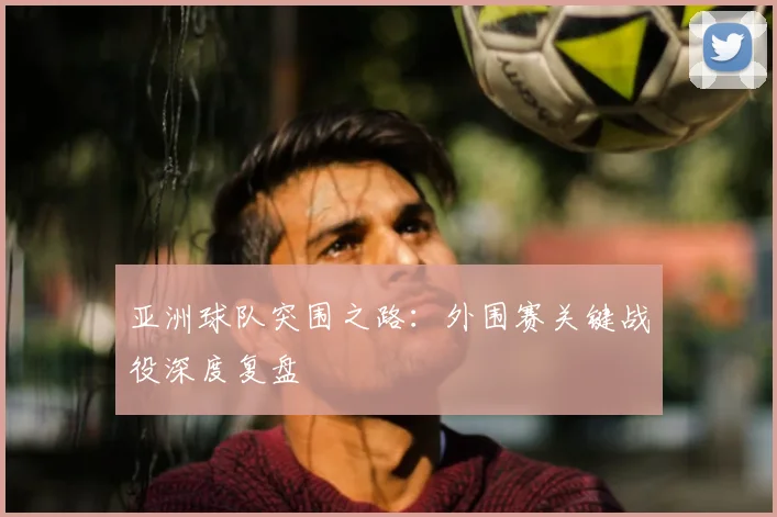 亚洲球队突围之路：外围赛关键战役深度复盘