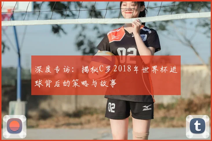 深度专访：揭秘C罗2018年世界杯进球背后的策略与故事