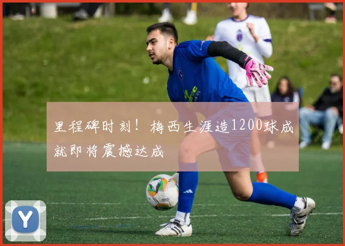 里程碑时刻！梅西生涯造1200球成就即将震撼达成
